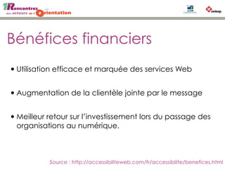 Bénéfices financiers
•Utilisation efficace et marquée des services Web
•Augmentation de la clientèle jointe par le message
•Meilleur retour sur l’investissement lors du passage des
organisations au numérique.
Source : http://accessibiliteweb.com/fr/accessibilite/benefices.html
 