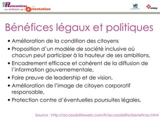 Bénéfices légaux et politiques
•Amélioration de la condition des citoyens
•Proposition d’un modèle de société inclusive où
chacun peut participer à la hauteur de ses ambitions,
•Encadrement efficace et cohérent de la diffusion de
l’information gouvernementale,
•Faire preuve de leadership et de vision,
•Amélioration de l’image de citoyen corporatif
responsable,
•Protection contre d’éventuelles poursuites légales.
Source : http://accessibiliteweb.com/fr/accessibilite/benefices.html
 