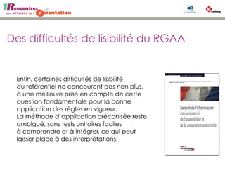 Des difficultés de lisibilité du RGAA
Enfin, certaines difficultés de lisibilité
du référentiel ne concourent pas non plus,
à une meilleure prise en compte de cette
question fondamentale pour la bonne
application des règles en vigueur.
La méthode d’application préconisée reste
ambiguë, sans tests unitaires faciles
à comprendre et à intégrer, ce qui peut
laisser place à des interprétations.
 