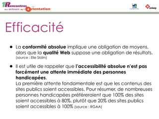 Efficacité
• La conformité absolue implique une obligation de moyens,
alors que la qualité Web suppose une obligation de résultats.
(source : Elie Sloïm)
• Il est utile de rappeler que l’accessibilité absolue n’est pas
forcément une attente immédiate des personnes
handicapées.
La première attente fondamentale est que les contenus des
sites publics soient accessibles. Pour résumer, de nombreuses
personnes handicapées préféreraient que 100% des sites
soient accessibles à 80%, plutôt que 20% des sites publics
soient accessibles à 100% (source : RGAA)
 