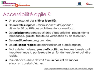 Accessibilité agile ?
• Un processus et des critères identifiés, 
• Des recettes rapides - micro-séances d’expertise :
détecter 80 ou 90% des problèmes fondamentaux,
• Des priorisations dans les critères d’accessibilité : pas la même
importance, gravité, facilité de vérification ou de résolution,
• Des améliorations programmées,
• Des itérations rapides de planification et d’amélioration,
• Moins de formalisme, plus d’efficacité : les livrables formels sont
importants mais la partie recette est fondamentale, et doit être
rapide,
• L’audit accessibilité devrait être un constat de succès
et non un constat d’échec.
http://openweb.eu.org/articles/accessibilite_agile
 