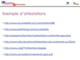 Exemple d’attestations
◦ http://www.accessibilite.sncf.com/?article280
◦ http://www.plainfaing.com/accessibilite
◦ http://peepmontfort.free.fr/attestation-conformite-rgaa.php
◦ http://www.witry-les-reims.fr/Attestation-de-conformite-au-RGAA
◦ http://www.cdg77.fr/Mentions-legales
◦ http://www.accesbilis.fr/memento-rgaa.pdf
 