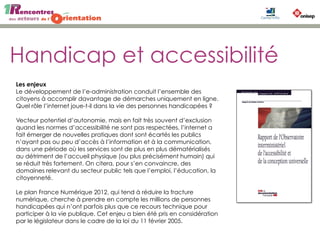 Handicap et accessibilité
Les enjeux
Le développement de l’e-administration conduit l’ensemble des
citoyens à accomplir davantage de démarches uniquement en ligne.
Quel rôle l’internet joue-t-il dans la vie des personnes handicapées ?
Vecteur potentiel d’autonomie, mais en fait très souvent d’exclusion
quand les normes d’accessibilité ne sont pas respectées, l’internet a
fait émerger de nouvelles pratiques dont sont écartés les publics
n’ayant pas ou peu d’accès à l’information et à la communication,
dans une période où les services sont de plus en plus dématérialisés
au détriment de l’accueil physique (ou plus précisément humain) qui
se réduit très fortement. On citera, pour s’en convaincre, des
domaines relevant du secteur public tels que l’emploi, l’éducation, la
citoyenneté.
Le plan France Numérique 2012, qui tend à réduire la fracture
numérique, cherche à prendre en compte les millions de personnes
handicapées qui n’ont parfois plus que ce recours technique pour
participer à la vie publique. Cet enjeu a bien été pris en considération
par le législateur dans le cadre de la loi du 11 février 2005.
 