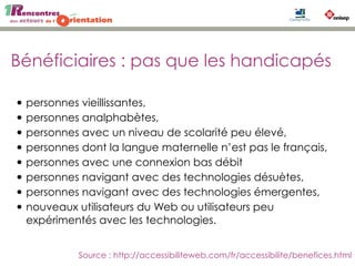 Bénéficiaires : pas que les handicapés
• personnes vieillissantes,
• personnes analphabètes,
• personnes avec un niveau de scolarité peu élevé,
• personnes dont la langue maternelle n’est pas le français,
• personnes avec une connexion bas débit
• personnes navigant avec des technologies désuètes,
• personnes navigant avec des technologies émergentes,
• nouveaux utilisateurs du Web ou utilisateurs peu
expérimentés avec les technologies.
Source : http://accessibiliteweb.com/fr/accessibilite/benefices.html
 