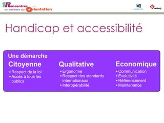 Handicap et accessibilité
Un processus continu
Déficients Auditif
Malvoyants
Déficients cognitifs
Handicap moteurs
Seniors
Mobile
France : 12 millions de handicapés
Europe : 120 millions de handicapés
source INSEE, ONU
Une démarche
Citoyenne Qualitative Economique
•Respect de la loi
•Accès à tous les
publics
•Ergonomie
•Respect des standards
internationaux
•Interopérabilité
•Communication
•Evolutivité
•Référencement
•Maintenance
Audit RGAA
SupportSensibilisation
Communication
Norme : RGAA (v2.2)
Référentiel Général d'Accessibilité
pour les Administrations
187 points de contrôle
 