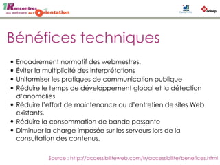 Bénéfices techniques
• Encadrement normatif des webmestres,
• Éviter la multiplicité des interprétations
• Uniformiser les pratiques de communication publique
• Réduire le temps de développement global et la détection
d’anomalies
• Réduire l’effort de maintenance ou d’entretien de sites Web
existants,
• Réduire la consommation de bande passante
• Diminuer la charge imposée sur les serveurs lors de la
consultation des contenus.
Source : http://accessibiliteweb.com/fr/accessibilite/benefices.html
 