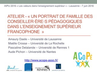 ATELIER - « UN PORTRAIT DE FAMILLE DES
CONSEILLER·ÈRE·S PÉDAGOGIQUES
DANS L’ENSEIGNEMENT SUPÉRIEUR
FRANCOPHONE »
Amaury Daele – Université de Lausanne
Maëlle Crosse – Université de La Rochelle
Pascaline Delalande – Université de Rennes 1
Aude Pichon – Université de Nantes
http://www.acope-asso.fr/
AIPU 2016 « Les valeurs dans l’enseignement supérieur » - Lausanne - 7 juin 2016
 