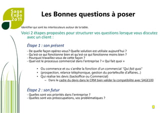 Les Bonnes questions à poserIdentifier qui sont les interlocuteurs autour de la table.Voici 2 étapes proposées pour structurer vos questions lorsque vous discutez avec un client : Étape 1 : son présent - De quelle façon opérez-vous? Quelle solution est utilisée aujourd'hui ?- Qu'est-ce qui fonctionne bien et qu'est-ce qui fonctionne moins bien ? - Pourquoi travaillez-vous de cette façon ? - Quel est le processus commercial dans l'entreprise ? « Qui fait quoi »Ou commence et ou s'arrête la fonction d'un commercial "Qui fait quoi"(prospection, relance téléphonique, gestion du portefeuille d'affaires…)Qui réalise les devis (backoffice ou Commercial)Dans le cadre du devis dans le CRM bien valider la compatibilité avec SAGE100Étape 2 : son futur - Quelles sont vos priorités dans l'entreprise ? - Quelles sont vos préoccupations, vos problématiques ? 