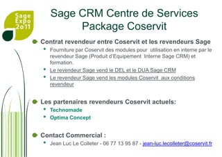 Sage CRM Centre de ServicesPackage CoservitContrat revendeur entre Coservit et les revendeurs SageFourniture par Coservit des modules pour  utilisation en interne par le revendeur Sage (Produit d’Equipement  Interne Sage CRM) et formation.Le revendeur Sage vend le DEL et le DUA Sage CRM Le revendeur Sage vend les modules Coservit  aux conditions revendeurLes partenaires revendeurs Coservit actuels: TechnomadeOptima ConceptContact Commercial :Jean Luc Le Colleter - 06 77 13 95 87 - jean-luc.lecolleter@coservit.fr