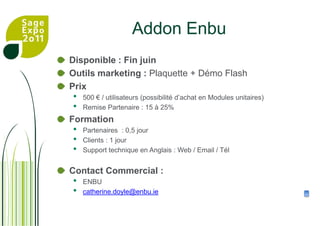 AddonEnbuDisponible : Fin juinOutils marketing : Plaquette + Démo FlashPrix 500 € / utilisateurs (possibilité d’achat en Modules unitaires)Remise Partenaire : 15 à 25%FormationPartenaires  : 0,5 jourClients : 1 jourSupport technique en Anglais : Web / Email / TélContact Commercial :ENBU catherine.doyle@enbu.ie