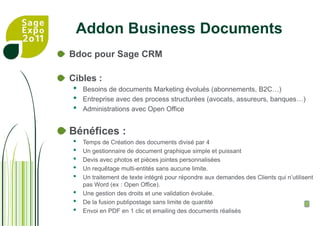 Addon Business DocumentsBdoc pour Sage CRMCibles :Besoins de documents Marketing évolués (abonnements, B2C…)Entreprise avec des process structurées (avocats, assureurs, banques…)Administrations avec Open OfficeBénéfices :Temps de Création des documents divisé par 4Un gestionnaire de document graphique simple et puissant Devis avec photos et pièces jointes personnaliséesUn requêtage multi-entités sans aucune limite.Un traitement de texte intégré pour répondre aux demandes des Clients qui n’utilisent pas Word (ex : Open Office).Une gestion des droits et une validation évoluée.De la fusion publipostage sans limite de quantitéEnvoi en PDF en 1 clic et emailing des documents réalisés