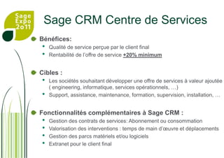 Sage CRM Centre de ServicesBénéfices: Qualité de service perçue par le client finalRentabilité de l’offre de service +20% minimumCibles :Les sociétés souhaitant développer une offre de services à valeur ajoutée ( engineering, informatique, services opérationnels, …)Support, assistance, maintenance, formation, supervision, installation, …Fonctionnalités complémentaires à Sage CRM :Gestion des contrats de services: Abonnement ou consommationValorisation des interventions : temps de main d’œuvre et déplacementsGestion des parcs matériels et/ou logicielsExtranet pour le client final