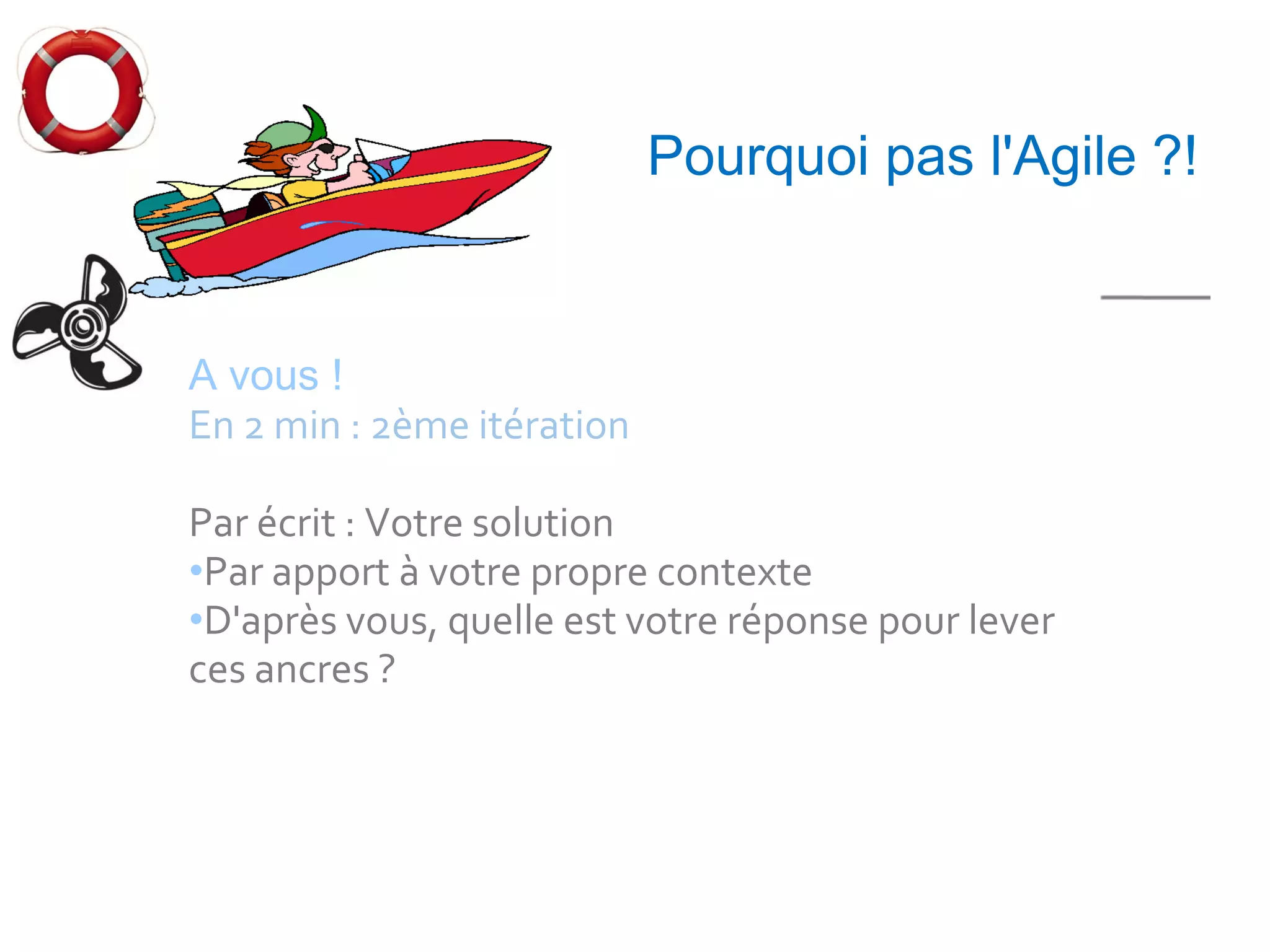 5 mn


                            Pourquoi pas l'Agile ?!


A vous !
En 2 min : 2ème itération

Par écrit : Votre solution
•Par apport à votre propre contexte
•D'après vous, quelle est votre réponse pour lever
ces ancres ?
 