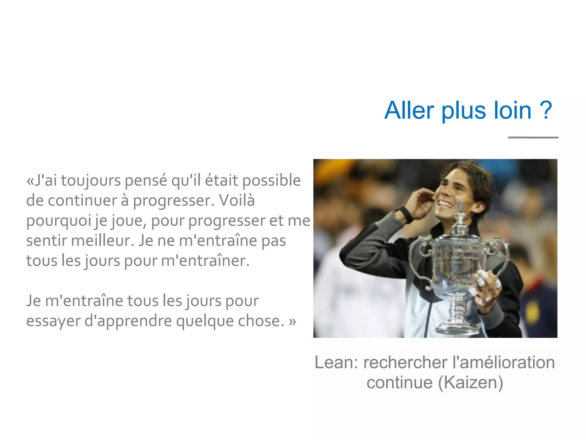 10 mn




                                                    Aller plus loin ?

«J'ai toujours pensé qu'il était possible
de continuer à progresser. Voilà
pourquoi je joue, pour progresser et me
sentir meilleur. Je ne m'entraîne pas
tous les jours pour m'entraîner.

Je m'entraîne tous les jours pour
essayer d'apprendre quelque chose. »

                                            Lean: rechercher l'amélioration
                                                   continue (Kaizen)
 
