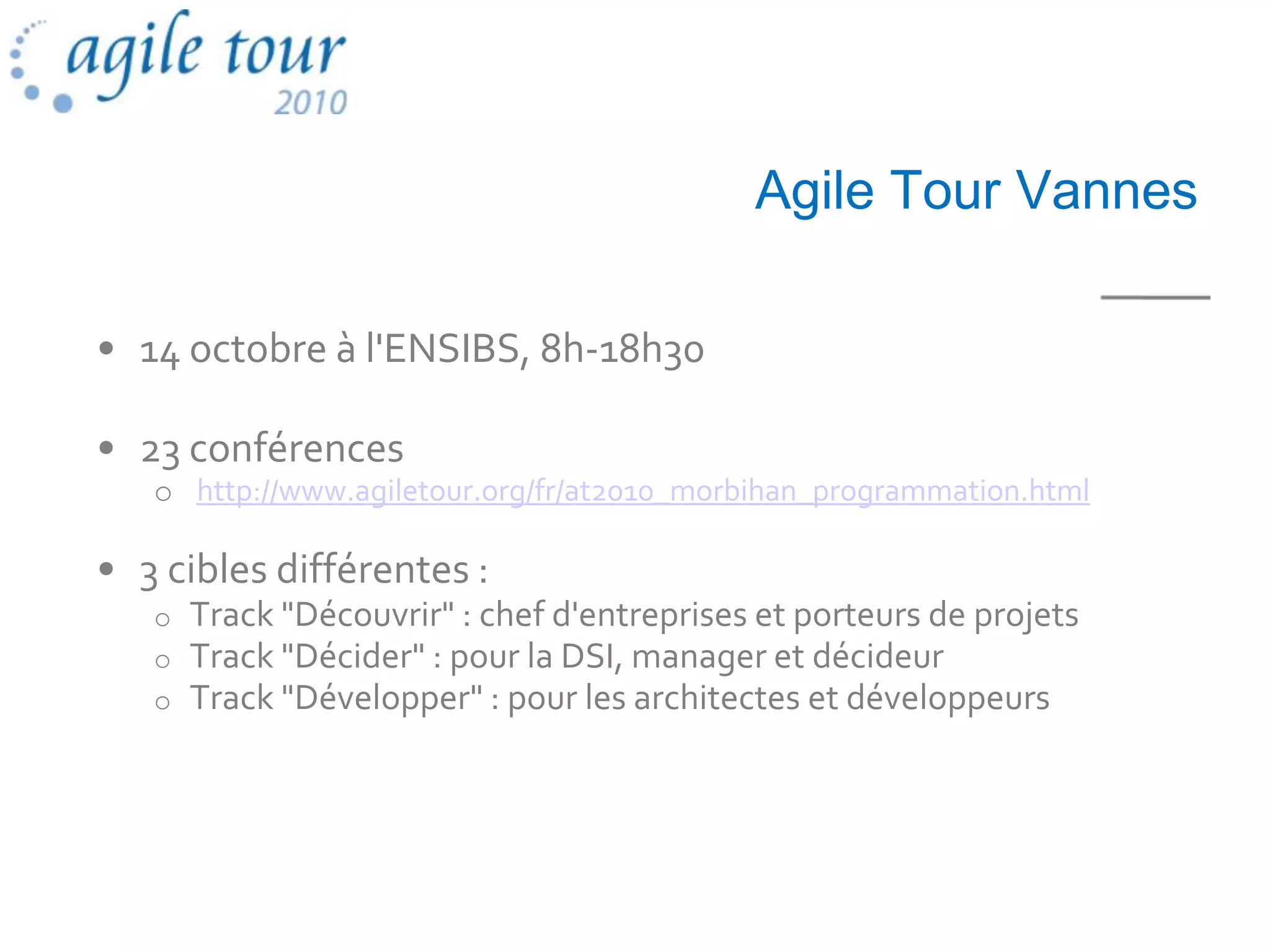 Agile Tour Vannes

• 14 octobre à l'ENSIBS, 8h-18h30

• 23 conférences
   o http://www.agiletour.org/fr/at2010_morbihan_programmation.html

• 3 cibles différentes :
   o   Track "Découvrir" : chef d'entreprises et porteurs de projets
   o   Track "Décider" : pour la DSI, manager et décideur
   o   Track "Développer" : pour les architectes et développeurs
 