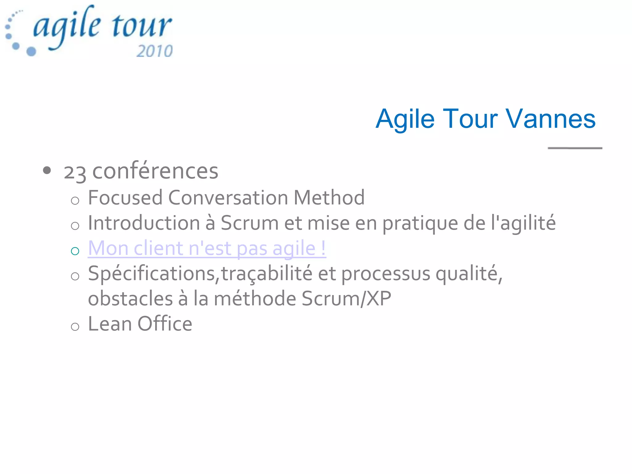 Agile Tour Vannes
• 23 conférences
  o Focused Conversation Method
  o Introduction à Scrum et mise en pratique de l'agilité
  o Mon client n'est pas agile !
  o Spécifications,traçabilité et processus qualité,
    obstacles à la méthode Scrum/XP
  o Lean Office
 