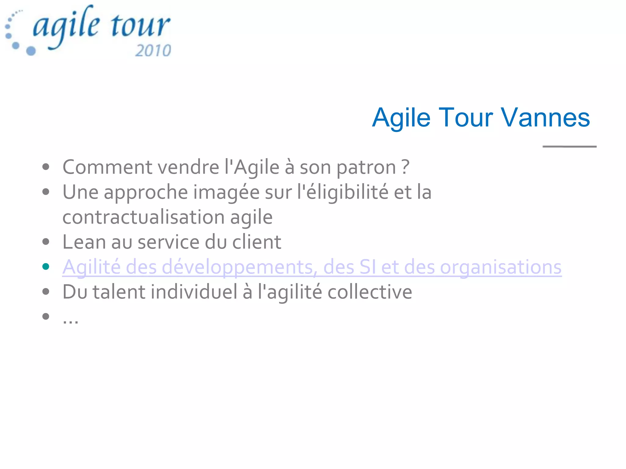 Agile Tour Vannes
• Comment vendre l'Agile à son patron ?
• Une approche imagée sur l'éligibilité et la
  contractualisation agile
• Lean au service du client
• Agilité des développements, des SI et des organisations
• Du talent individuel à l'agilité collective
• ...
 