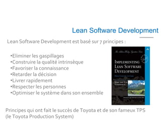 Lean Software Development
Lean Software Development est basé sur 7 principes :

  •Eliminer les gaspillages
  •Construire la qualité intrinsèque
  •Favoriser la connaissance
  •Retarder la décision
  •Livrer rapidement
  •Respecter les personnes
  •Optimiser le système dans son ensemble


Principes qui ont fait le succès de Toyota et de son fameux TPS
(le Toyota Production System)
 