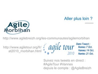 10 mn




                                            Aller plus loin ?



http://www.agilebreizh.org/les-communautes/agilemorbihan

http://www.agiletour.org/fr/
    at2010_morbihan.html

                               Suivez nos tweets en direct :
                               #AgileTour #Vannes
                               depuis le compte : @AgileBreizh
 