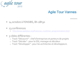 Agile Tour Vannes

• 14 octobre à l'ENSIBS, 8h-18h30

• 23 conférences
   o http://www.agiletour.org/fr/at2010_morbihan_programmation.html

• 3 cibles différentes :
   o   Track "Découvrir" : chef d'entreprises et porteurs de projets
   o   Track "Décider" : pour la DSI, manager et décideur
   o   Track "Développer" : pour les architectes et développeurs
 