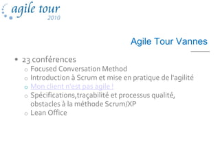 Agile Tour Vannes
• 23 conférences
  o Focused Conversation Method
  o Introduction à Scrum et mise en pratique de l'agilité
  o Mon client n'est pas agile !
  o Spécifications,traçabilité et processus qualité,
    obstacles à la méthode Scrum/XP
  o Lean Office
 