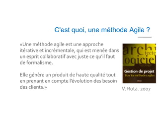 C'est quoi, une méthode Agile ?

«Une méthode agile est une approche
itérative et incrémentale, qui est menée dans
un esprit collaboratif avec juste ce qu’il faut
de formalisme.

Elle génère un produit de haute qualité tout
en prenant en compte l’évolution des besoin
des clients.»                                V. Rota. 2007
 