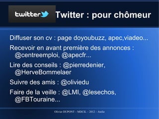 Twitter : pour chômeur

Diffuser son cv : page doyoubuzz, apec,viadeo...
Recevoir en avant première des annonces : @centreemploi,
 @apecfr...
Lire des conseils : @pierredenier, @HerveBommelaer
Suivre des amis : @oliviedu
Faire de la veille : @LMI, @lesechos, @FBTouraine...
Veille sur une entreprise cible de candidature spontanée



                   Olivier DUPONT – MDCIL – 2012 – Atelier Alertes
 