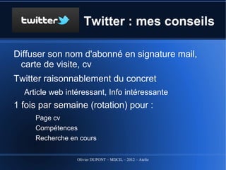 Twitter : mes conseils

Diffuser son nom d'abonné en signature mail, carte de
  visite, cv
Twitter raisonnablement du concret
   Article web intéressant, Info intéressante
1 fois par semaine (rotation) pour :
   Page cv (page doyoubuzz, viadeo...)
   Compétences , en 5 dates, en 5 points...
   Recherche en cours : Commercial à #Tours


                    Olivier DUPONT – MDCIL – 2012 – Atelier Alertes
 