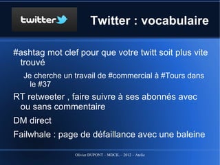 Twitter : vocabulaire

#ashtag mot clef pour que votre twitt soit plus vite trouvé
   Je cherche un travail de #commercial à #Tours dans le
     #37
RT retweeter , faire suivre à ses abonnés avec ou sans
 commentaire
DM direct
Failwhale : page de défaillance avec une baleine




                    Olivier DUPONT – MDCIL – 2012 – Atelier Alertes
 