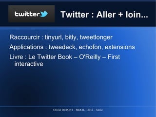 Twitter : Aller + loin...

Raccourcir : tinyurl, bitly, tweetlonger
Applications : tweedeck, echofon, extensions
Livre pour aller plus loin :
  Le Twitter Book – O'Reilly – First interactive




                 Olivier DUPONT – MDCIL – 2012 – Atelier Alertes
 