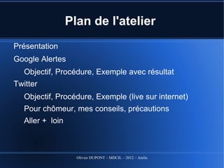Plan de l'atelier
Présentation
Google Alertes
   Objectif, Procédure, Exemple avec résultat
Twitter
   Objectif, Procédure, Exemple (live sur internet)
   Pour chômeur, mes conseils, précautions
   Aller + loin



                    Olivier DUPONT – MDCIL – 2012 – Atelier Alertes
 