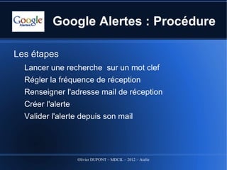 Google Alertes : Procédure

Les étapes
  Lancer une recherche sur un mot clef
  Régler la fréquence de réception
  Renseigner l'adresse mail de réception
  Créer l'alerte
  Valider l'alerte depuis son mail




                   Olivier DUPONT – MDCIL – 2012 – Atelier Alertes
 