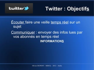 Twitter : Objectifs

Écouter faire une veille temps réel sur un sujet
Communiquer : envoyer des infos lues par vos
 abonnés en temps réel
                  INFORMATIONS




                       ABONNES

              Olivier DUPONT – MDCIL – 2012 – Atelier Alertes
 