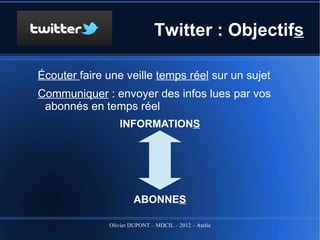 Twitter : Définition

Né en … 2006 !! Twitter : gazouiller => mauvaise
 image au début
Définition initiale Twitter : site internet pour émettre
 pour ses abonnés des courts messages de 140
 caractères maximum reçus en temps réel. <=
 Comme cette phrase !
Vos messages arrivent à vos abonnés en temps
 réel dans une TL (Time line)... et vous recevez
 en temps réel !
                 Olivier DUPONT – MDCIL – 2012 – Atelier Alertes
 