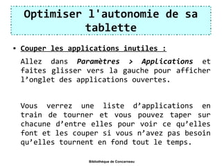 Optimiser l'autonomie de sa
tablette
 Couper les applications inutiles :
Allez dans Paramètres > Applications et
faites glisser vers la gauche pour afficher
l’onglet des applications ouvertes.
Vous verrez une liste d’applications en
train de tourner et vous pouvez taper sur
chacune d’entre elles pour voir ce qu’elles
font et les couper si vous n’avez pas besoin
qu’elles tournent en fond tout le temps.
Bibliothèque de Concarneau
 