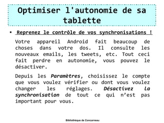 Optimiser l'autonomie de sa
tablette
 Reprenez le contrôle de vos synchronisations !
Votre appareil Android fait beaucoup de
choses dans votre dos. Il consulte les
nouveaux emails, les tweets, etc. Tout ceci
fait perdre en autonomie, vous pouvez le
désactiver.
Depuis les Paramètres, choisissez le compte
que vous voulez vérifier ou dont vous voulez
changer les réglages. Désactivez  la 
synchronisation de tout ce qui n’est pas
important pour vous.
Bibliothèque de Concarneau
 
