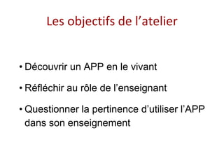 Les objectifs de l’atelier
• Découvrir un APP en le vivant
• Réfléchir au rôle de l’enseignant
• Questionner la pertinence d’utiliser l’APP
dans son enseignement
 