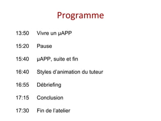 Programme
13:50 Vivre un μAPP
15:20 Pause
15:40 μAPP, suite et fin
16:40 Styles d’animation du tuteur
16:55 Débriefing
17:15 Conclusion
17:30 Fin de l’atelier
 