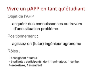 Vivre un μAPP en tant qu’étudiant
Objet de l’APP
acquérir des connaissances au travers
d’une situation problème
Positionnement :
agissez en (futur) ingénieur agronome
Rôles :
- enseignant = tuteur
- étudiants : participants dont 1 animateur, 1 scribe,
1 secrétaire, 1 intendant
 