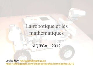 La robotique et les
                 mathématiques

                       AQIFGA - 2012


Louise Roy, roy.louise@cspn.qc.ca
https://sites.google.com/site/robotiquefga/home/aqifga-2012
 