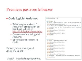 Premiers pas avec le buzzer
● Code logiciel Arduino :
○ Téléchargez le sketch*
Arduino « production de
bruit.ino » dispo ici :
http://bit.ly/faclab-arduino
○ Ouvrez-le dans le logiciel
Arduino,
○ Et téléversez-le dans la
carte.
Bravo, vous avez joué
do ré mi fa sol !
*Sketch : le code d’un programme.
 