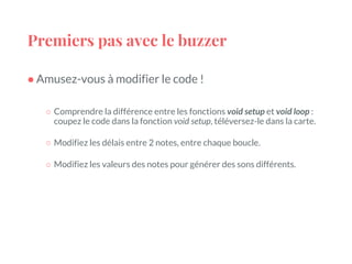 Premiers pas avec le buzzer
● Amusez-vous à modifier le code !
○ Comprendre la différence entre les fonctions void setup et void loop :
coupez le code dans la fonction void setup, téléversez-le dans la carte.
○ Modifiez les délais entre 2 notes, entre chaque boucle.
○ Modifiez les valeurs des notes pour générer des sons différents.
 