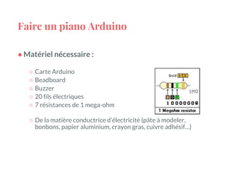 Faire un piano Arduino
● Matériel nécessaire :
○ Carte Arduino
○ Beadboard
○ Buzzer
○ 20 fils électriques
○ 7 résistances de 1 mega-ohm
○ De la matière conductrice d’électricité (pâte à modeler,
bonbons, papier aluminium, crayon gras, cuivre adhésif…)
 