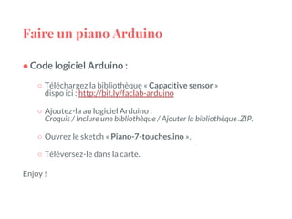 Faire un piano Arduino
● Code logiciel Arduino :
○ Téléchargez la bibliothèque « Capacitive sensor »
dispo ici : http://bit.ly/faclab-arduino
○ Ajoutez-la au logiciel Arduino :
Croquis / Inclure une bibliothèque / Ajouter la bibliothèque .ZIP.
○ Ouvrez le sketch « Piano-7-touches.ino ».
○ Téléversez-le dans la carte.
Enjoy !
 