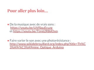 Pour aller plus loin…
● De la musique avec de vrais sons :
https://youtu.be/UVISquEcuzg
et https://youtu.be/Ttm62RBdOuo.
● Faire varier le son avec une photorésistance :
http://www.wikidebrouillard.org/index.php?title=Th%C
3%A9r%C3%A9mine_Optique_Arduino
 