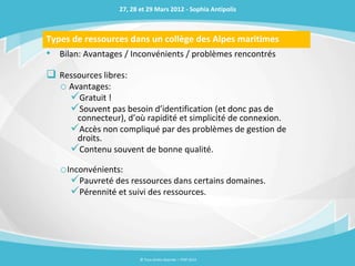27, 28 et 29 Mars 2012 - Sophia Antipolis



Types de ressources dans un collège des Alpes maritimes
• Bilan: Avantages / Inconvénients / problèmes rencontrés
 Ressources libres:
  o Avantages:
    Gratuit !
    Souvent pas besoin d’identification (et donc pas de
       connecteur), d’où rapidité et simplicité de connexion.
      Accès non compliqué par des problèmes de gestion de
       droits.
      Contenu souvent de bonne qualité.
   oInconvénients:
     Pauvreté des ressources dans certains domaines.
     Pérennité et suivi des ressources.




                         © Tous droits réservés – ITOP 2012
 