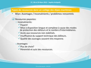 27, 28 et 29 Mars 2012 - Sophia Antipolis



Types de ressources dans un collège des Alpes maritimes
• Bilan: Avantages / Inconvénients / problèmes rencontrés
 Ressources payantes:
  o Inconvénients:
     Payant!
     Mise à disposition longue et complexe à cause des modes
      de protection des éditeurs et le nombre d’intermédiaires.
     Accès aux ressources non stabilisés.
     Insuffisance du support technique des éditeurs.
     Qualité des ouvrages souvent très moyenne.
   oAvantages:
     Plus de choix?
     Pérennité et suivi des ressources.




                         © Tous droits réservés – ITOP 2012
 