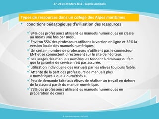 27, 28 et 29 Mars 2012 - Sophia Antipolis



Types de ressources dans un collège des Alpes maritimes
• conditions pédagogiques d'utilisation des ressources
   84% des professeurs utilisent les manuels numériques en classe
    au moins une fois par mois.
   Environ 55% des professeurs utilisent la version en ligne et 35% la
    version locale des manuels numériques.
   Un certain nombre de professeurs n’utilisent pas le connecteur
    ENT et se connectent directement sur le site de l’éditeur.
   Les usages des manuels numériques tendent à diminuer du fait
    que la garantie de service n’est pas assurée.
   utilisation individuelle des manuels par les élèves toujours faible.
   Attente de la part des professeurs de manuels plus
    « numériques » que « numérisés ».
   Peu de demande faite aux élèves de réaliser un travail en dehors
    de la classe à partir du manuel numérique.
   73% des professeurs utilisent les manuels numériques en
    préparation de cours




                          © Tous droits réservés – ITOP 2012
 