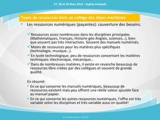 27, 28 et 29 Mars 2012 - Sophia Antipolis



Types de ressources dans un collège des Alpes maritimes
• Les ressources numériques (payantes): couverture des besoins.
   Ressources assez nombreuses dans les disciplines principales
    (Mathématiques, Français, Histoire-géo Anglais, sciences…), bien
    que souvent pas très interactives. Souvent des manuels numérisés.
   Moins de ressources pour les matières plus spécifiques
    (technologie, musique…).
   En lycée technologique, peu de ressources concernant les matières
    techniques: électronique, mécanique…
   Dans de nombreuses matières, il existe en revanche beaucoup de
    ressources libre créées par des collègues et souvent de grande
    qualité.

   En résumé:
   • En ce qui concerne les manuels numériques, beaucoup de
     ressources existent mais peu offrent une réelle valeur ajoutée face
     au manuel papier.
   • En ce qui concerne les autres ressources numériques, l’offre est très
     variable selon les disciplines et très variable aussi en qualité!


                          © Tous droits réservés – ITOP 2012
 