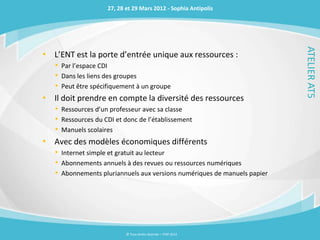 27, 28 et 29 Mars 2012 - Sophia Antipolis




                                                                           ATELIER AT5
• L’ENT est la porte d’entrée unique aux ressources :
    • Par l’espace CDI
    • Dans les liens des groupes
    • Peut être spécifiquement à un groupe
•   Il doit prendre en compte la diversité des ressources
    • Ressources d’un professeur avec sa classe
    • Ressources du CDI et donc de l’établissement
    • Manuels scolaires
•   Avec des modèles économiques différents
    • Internet simple et gratuit au lecteur
    • Abonnements annuels à des revues ou ressources numériques
    • Abonnements pluriannuels aux versions numériques de manuels papier




                           © Tous droits réservés – ITOP 2012
 